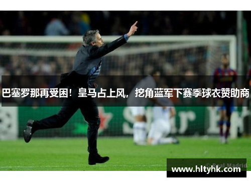 巴塞罗那再受困！皇马占上风，挖角蓝军下赛季球衣赞助商