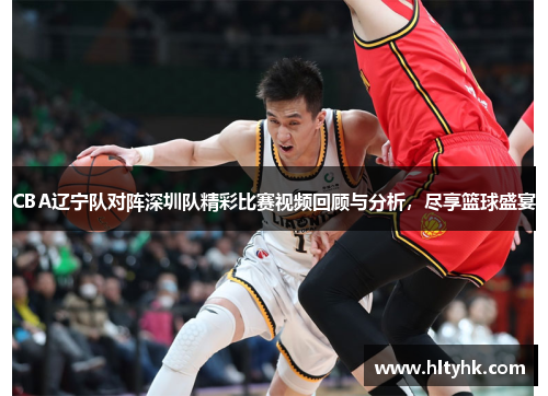 CBA辽宁队对阵深圳队精彩比赛视频回顾与分析，尽享篮球盛宴