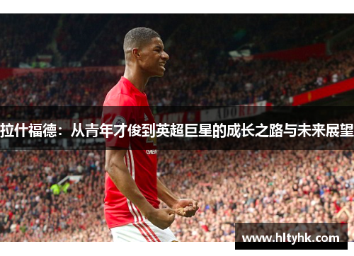 拉什福德：从青年才俊到英超巨星的成长之路与未来展望