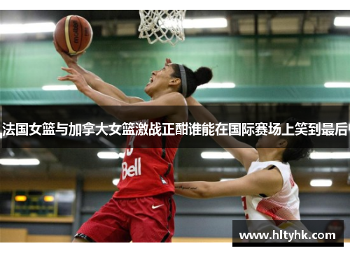 法国女篮与加拿大女篮激战正酣谁能在国际赛场上笑到最后